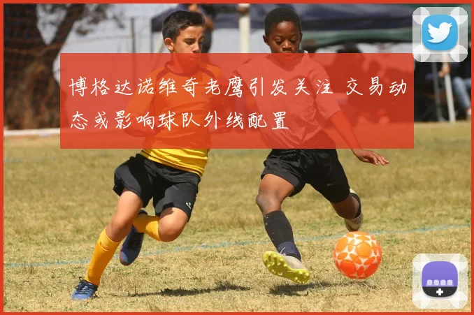 博格达诺维奇老鹰引发关注 交易动态或影响球队外线配置