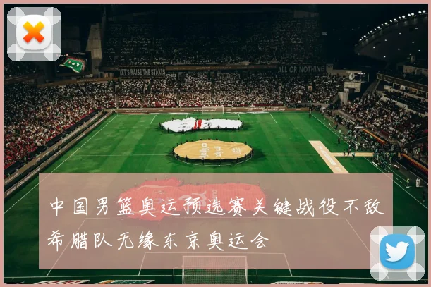 中国男篮奥运预选赛关键战役不敌希腊队无缘东京奥运会