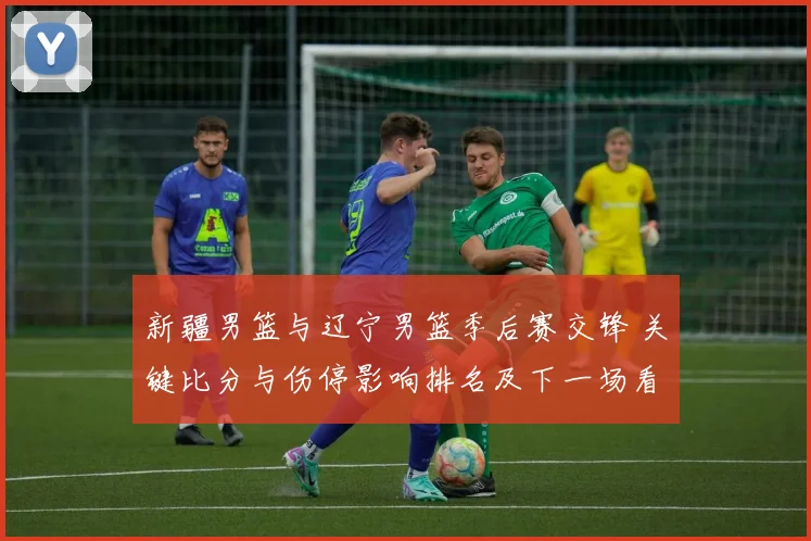 新疆男篮与辽宁男篮季后赛交锋 关键比分与伤停影响排名及下一场看点