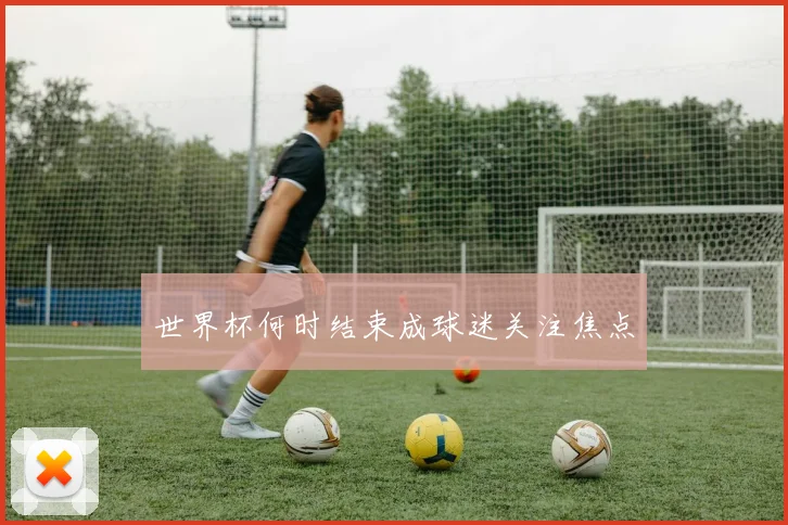 世界杯何时结束成球迷关注焦点
