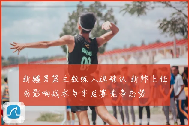 新疆男篮主教练人选确认 新帅上任或影响战术与季后赛竞争态势