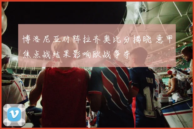 博洛尼亚对阵拉齐奥比分揭晓 意甲焦点战结果影响欧战争夺