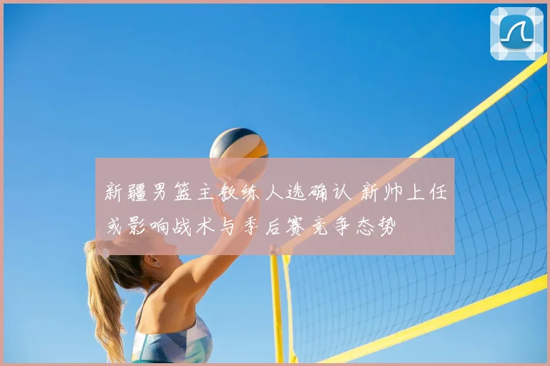 新疆男篮主教练人选确认 新帅上任或影响战术与季后赛竞争态势