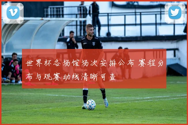 世界杯各场馆场次安排公布 赛程分布与观赛动线清晰可查