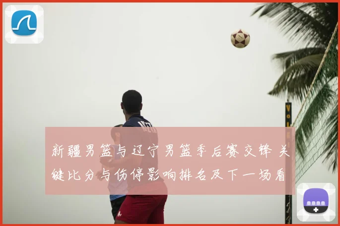 新疆男篮与辽宁男篮季后赛交锋 关键比分与伤停影响排名及下一场看点
