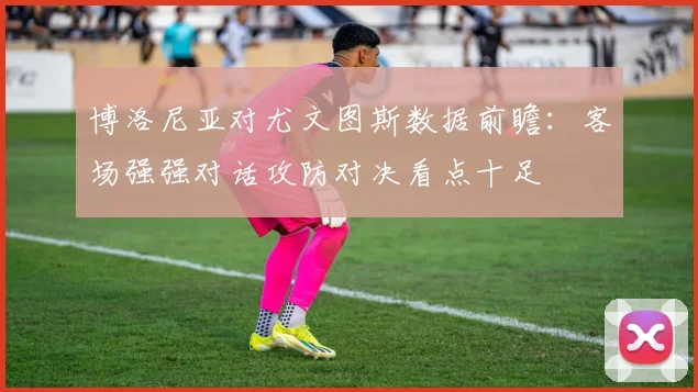 博洛尼亚对尤文图斯数据前瞻:客场强强对话攻防对决看点十足