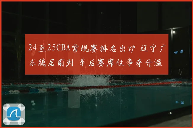24至25CBA常规赛排名出炉 辽宁广东稳居前列 季后赛席位争夺升温