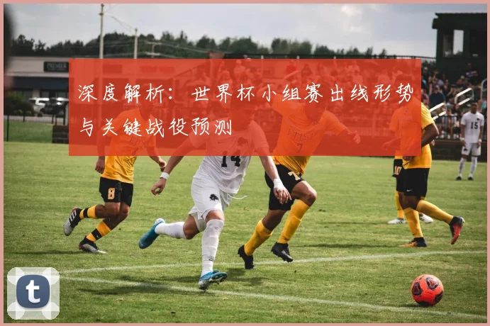 深度解析:世界杯小组赛出线形势与关键战役预测
