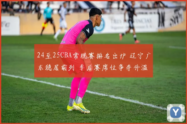 24至25CBA常规赛排名出炉 辽宁广东稳居前列 季后赛席位争夺升温