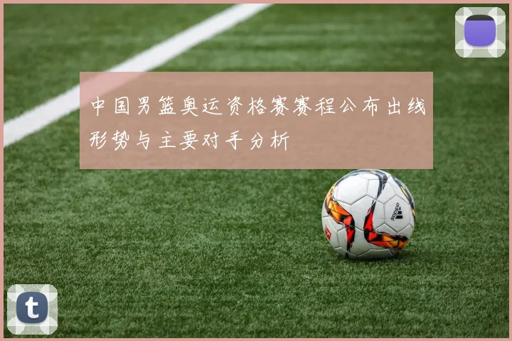 中国男篮奥运资格赛赛程公布出线形势与主要对手分析