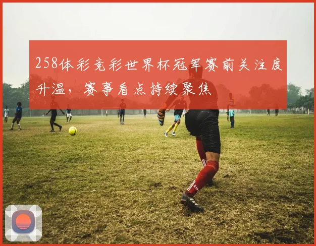 258体彩竞彩世界杯冠军赛前关注度升温，赛事看点持续聚焦
