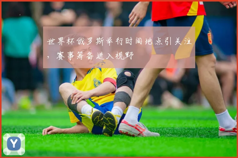 世界杯俄罗斯举行时间地点引关注，赛事筹备进入视野